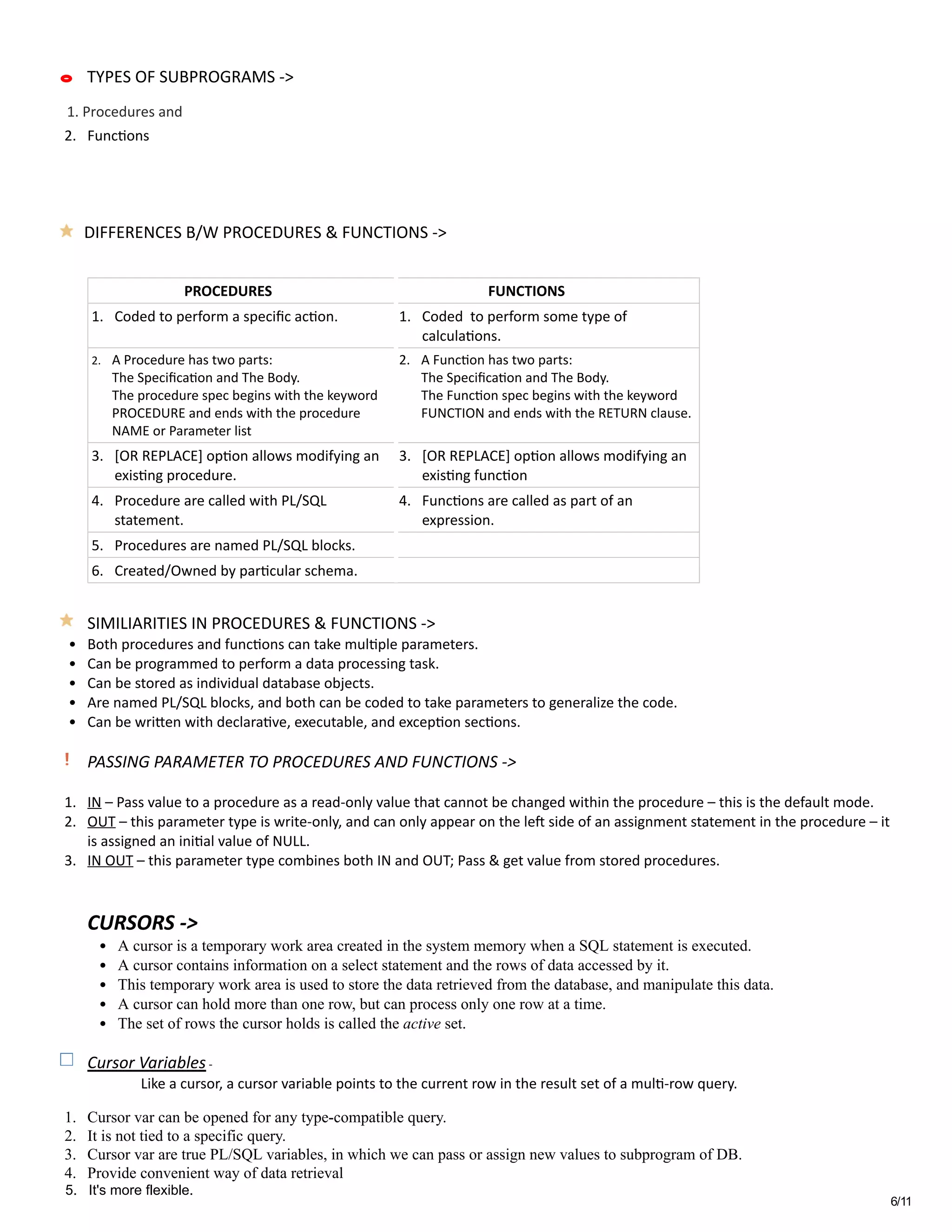 6/11
 
2. Func�ons  
 
 
 
 
 
                          PROCEDURES                           FUNCTIONS 
1. Coded to perform a speciﬁc ac�on.  1. Coded  to perform some type of
calcula�ons. 
2. A Procedure has two parts:  
The Speciﬁca�on and The Body.  
The procedure spec begins with the keyword
PROCEDURE and ends with the procedure
NAME or Parameter list 
2. A Func�on has two parts:  
The Speciﬁca�on and The Body.  
The Func�on spec begins with the keyword
FUNCTION and ends with the RETURN clause. 
3. [OR REPLACE] op�on allows modifying an
exis�ng procedure. 
3. [OR REPLACE] op�on allows modifying an
exis�ng func�on 
4. Procedure are called with PL/SQL
statement. 
4. Func�ons are called as part of an
expression. 
5. Procedures are named PL/SQL blocks.   
6. Created/Owned by par�cular schema.   
 
SIMILIARITIES IN PROCEDURES & FUNCTIONS ‐> 
• Both procedures and func�ons can take mul�ple parameters. 
• Can be programmed to perform a data processing task. 
• Can be stored as individual database objects.   
• Are named PL/SQL blocks, and both can be coded to take parameters to generalize the code.  
• Can be wri눚�en with declara�ve, executable, and excep�on sec�ons. 
 
PASSING PARAMETER TO PROCEDURES AND FUNCTIONS ‐> 
 
1. IN – Pass value to a procedure as a read‐only value that cannot be changed within the procedure – this is the default mode. 
2. OUT – this parameter type is write‐only, and can only appear on the le燝� side of an assignment statement in the procedure – it
is assigned an ini�al value of NULL. 
3. IN OUT – this parameter type combines both IN and OUT; Pass & get value from stored procedures. 
 
 
CURSORS ‐>                
• A cursor is a temporary work area created in the system memory when a SQL statement is executed.  
• A cursor contains information on a select statement and the rows of data accessed by it.  
• This temporary work area is used to store the data retrieved from the database, and manipulate this data.  
• A cursor can hold more than one row, but can process only one row at a time.  
• The set of rows the cursor holds is called the active set. 
 
Cursor Variables ‐ 
               Like a cursor, a cursor variable points to the current row in the result set of a mul�‐row query.   
            
1. Cursor var can be opened for any type­compatible query.    
2. It is not tied to a specific query. 
3. Cursor var are true PL/SQL variables, in which we can pass or assign new values to subprogram of DB. 
4. Provide convenient way of data retrieval 
1. Procedures and
TYPES OF SUBPROGRAMS ‐>
DIFFERENCES B/W PROCEDURES & FUNCTIONS ‐>
5. It's more flexible.
 