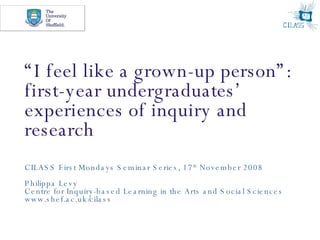 “ I feel like a grown-up person”: first-year undergraduates’ experiences of inquiry and research CILASS First Mondays Seminar Series, 17 th  November 2008 Philippa Levy Centre for Inquiry-based Learning in the Arts and Social Sciences www.shef.ac.uk/cilass 