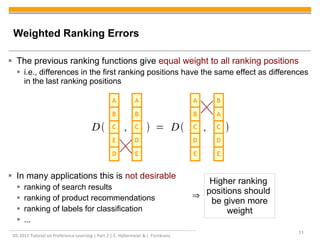 DS-2011 Tutorial on Preference Learning | Part 2 | E. Hüllermeier & J. Fürnkranz
11
Weighted Ranking Errors
 The previous ranking functions give equal weight to all ranking positions
 i.e., differences in the first ranking positions have the same effect as differences
in the last ranking positions
 In many applications this is not desirable
 ranking of search results
 ranking of product recommendations
 ranking of labels for classification
 ...
D
C
E
B
A
E
C
D
B
A
E
C
D
B
A
E
C
D
A
B
D ,  = D , 
Higher ranking
positions should
be given more
weight
⇒
 