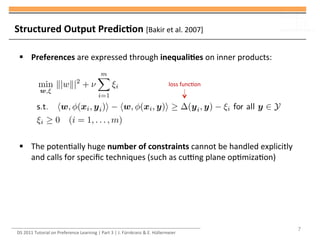 DS	
  2011	
  Tutorial	
  on	
  Preference	
  Learning	
  |	
  Part	
  3	
  |	
  J.	
  Fürnkranz	
  &	
  E.	
  Hüllermeier	
  
§ Preferences	
  are	
  expressed	
  through	
  inequaliMes	
  on	
  inner	
  products:	
  
§ The	
  potenUally	
  huge	
  number	
  of	
  constraints	
  cannot	
  be	
  handled	
  explicitly	
  
and	
  calls	
  for	
  speciﬁc	
  techniques	
  (such	
  as	
  cucng	
  plane	
  opUmizaUon)	
  
7
loss	
  funcUon	
  
Structured	
  Output	
  PredicMon	
  [Bakir	
  et	
  al.	
  2007]	
  
 