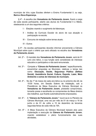 município de Ichu cujas Escolas ofertem o Ensino Fundamental II, ou seja,
Barra e Nova Esperança.
§ 4º - A escolha dos Vereadores do Parlamento Jovem, ficará a cargo
de cada escola participante, aberto aos alunos do Fundamental II e Médio,
obedecendo a um dos seguintes critérios:
I - Eleições visando o surgimento de lideranças;
II - Análise do Currículo Escolar do aluno de sua atuação e
participação na escola;
III - Concurso de redação sobre temas atuais;
IV - Outros
§ 5º - As escolas participantes deverão informar previamente a Câmara
Municipal sobre qual o critério que será utilizado na escolha dos Vereadores
do Parlamento Jovem.
Art. 2º - O mandato dos Vereadores do Parlamento Jovem, será de 01
(um) ano letivo, e sua função será considerada de interesse
educativo e participativo e não será remunerada.
Art. 3º - Compete a “Câmara do Parlamento Jovem,” especificamente,
encaminhar propostas ao Município, relativas a temas tais
como: Educação, Saúde, Segurança Pública (Defesa
Social), Assistência Social, Cultura, Esporte, Lazer, Meio
Ambiente e outras de interesse do município.
Art. 4º - No dia 1º de março de cada ano letivo ou no próximo dia útil, às
10:00 horas, em Sessão Solene de instalação, sob a
Presidência da Mesa Executiva da Câmara Municipal os
Vereadores do Parlamento Jovem, prestarão compromisso,
tomarão posse e escolherão os componentes da Mesa diretora
dos trabalhos, que ficarão automaticamente empossados.
Art. 5º - A “Câmara do Parlamento Jovem,” reunir-se-á no Plenário da
Câmara Municipal, uma vez por mês de 01 de março a 16 de
junho e de 01 de Julho a 15 de dezembro às terceiras
segundas-feiras de cada mês às 10h.
Art. 6º - A Mesa Executiva da Câmara Municipal baixará atos para
implantação e execução da Câmara do Parlamento Jovem,
visando estabelecer o pleno funcionamento das suas
atividades.
 