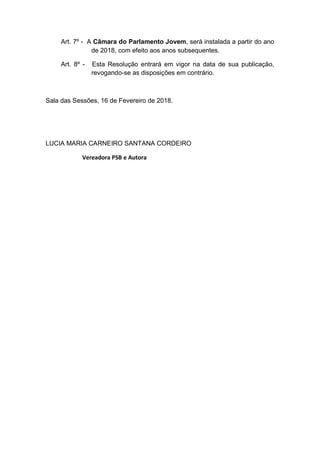 Art. 7º - A Câmara do Parlamento Jovem, será instalada a partir do ano
de 2018, com efeito aos anos subsequentes.
Art. 8º - Esta Resolução entrará em vigor na data de sua publicação,
revogando-se as disposições em contrário.
Sala das Sessões, 16 de Fevereiro de 2018.
LUCIA MARIA CARNEIRO SANTANA CORDEIRO
Vereadora PSB e Autora
 