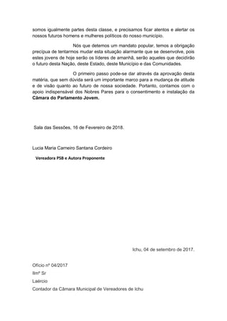 somos igualmente partes desta classe, e precisamos ficar atentos e alertar os
nossos futuros homens e mulheres políticos do nosso município.
Nós que detemos um mandato popular, temos a obrigação
precípua de tentarmos mudar esta situação alarmante que se desenvolve, pois
estes jovens de hoje serão os líderes de amanhã, serão aqueles que decidirão
o futuro desta Nação, deste Estado, deste Município e das Comunidades.
O primeiro passo pode-se dar através da aprovação desta
matéria, que sem dúvida será um importante marco para a mudança de atitude
e de visão quanto ao futuro de nossa sociedade. Portanto, contamos com o
apoio indispensável dos Nobres Pares para o consentimento e instalação da
Câmara do Parlamento Jovem.
Sala das Sessões, 16 de Fevereiro de 2018.
Lucia Maria Carneiro Santana Cordeiro
Vereadora PSB e Autora Proponente
Ichu, 04 de setembro de 2017.
Ofício nº 04/2017
Ilmº Sr
Laércio
Contador da Câmara Municipal de Vereadores de Ichu
 
