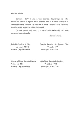 Prezado Senhor,
Solicitamos de V. Sª uma cópia do balancete da prestação de contas
mensal de Janeiro a Agosto desse corrente ano da Câmara Municipal de
Vereadores deste município de Ichu/BA, a fim de constatarmos o percentual
que está sendo gasto com a folha de pessoal.
Sendo o que se afigura para o momento, subscrevemo-nos com votos
de apreço e consideração.
Atenciosamente,
Edivaldo Apolônio da Silva Eugênio Carneiro de Queiroz Filho
Vereador - PROS Vereador - PP
Contato: (75) 98153-5558 Contato: (75) 98161-7796
Geovana Márcia Carneiro Oliveira Lúcia Maria Carneiro S. Cordeiro
Vereadora - PR Vereadora - PSB
Contato: (75) 98209-1552 Contato: (75) 98194-1520
 