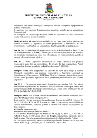 PREFEITURA MUNICIPAL DE VILA VELHA
ESTADO DO ESPÍRITO SANTO
“Deus seja louvado”
9
I - despesas com obras e instalações, aquisição de imóveis e compra de equipamentos e
material permanente;
II - despesas com a compra de equipamentos, máquina e veículos para a renovação da
frota municipal.
III - despesas de custeio cujos recursos fixados no orçamento de 2017 excedam os
valores realizados no exercício anterior.
Parágrafo único. O procedimento estabelecido no caput deste artigo aplica-se aos
Poderes Executivo e Legislativo, de forma proporcional à participação de seus
orçamentos no valor total da Lei Orçamentária de 2017, excluídas as duplicidades.
Art. 30. Fica excluído da proibição prevista no inciso V, Parágrafo único, do art. 22, da
Lei Complementar nº. 101/2000, a contratação de hora extra para pessoal em exercício
nas secretarias municipais de saúde e de educação, ou em outras secretarias quando se
tratar de relevante interesse público.
Art. 31. O Poder Legislativo encaminhará ao Poder Executivo sua proposta
orçamentária para fins de consolidação do projeto de Lei Orçamentária Anual,
observando o disposto nesta Lei e na Lei Complementar nº. 101/2000.
Parágrafo único. Para cumprimento ao disposto no caput deste artigo, a Câmara
Municipal encaminhará sua proposta orçamentária à Secretaria Municipal de
Administração e Planejamento - SEMAD até 30 (trinta) dias antes da data limite para o
Prefeito Municipal enviar o projeto de lei da proposta orçamentária anual para o Poder
Legislativo.
Art. 32. A Lei Orçamentária anual conterá dispositivo, autorizando o Poder Executivo a
abrir créditos suplementares no percentual de 45% (quarenta e cinco por cento), para
atender as necessidades da execução orçamentária, de acordo com o estabelecido no art.
7º, I da Lei Federal nº. 4.320/1964.
Parágrafo único. Fica o Poder Executivo autorizado a abrir créditos adicionais, até o
limite de 45% (quarenta e cinco por cento):
I - do total do valor do orçamento, de acordo com o disposto do art.43, § 1º, inciso III,
da Lei Federal nº 4.320, de 17 de março de 1964, exclusivamente na modalidade de
créditos suplementares, inclusive quando o objetivo for atender ao pagamento de
despesas com:
a) pessoal e encargos sociais;
b) amortização e encargos da dívida pública;
II - do excesso de arrecadação, nos termos do art. 43, §§ 1º, inciso II, 3º e 4º, da Lei
Federal nº 4.320, de 1964, para reforço de dotações orçamentárias destinadas para a
Saúde e para a Educação, em atendimento às disposições da Constituição Federal;
III - do superávit financeiro apurado em balanço patrimonial do exercício de 2016, nos
termos do art. 43, § 1º, inciso III, da Lei Federal nº 4.320, de 1964.
 