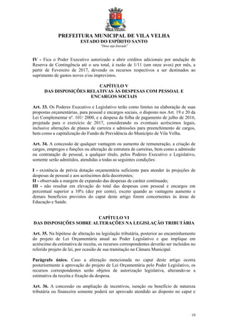 PREFEITURA MUNICIPAL DE VILA VELHA
ESTADO DO ESPÍRITO SANTO
“Deus seja louvado”
10
IV - Fica o Poder Executivo autorizado a abrir créditos adicionais por anulação de
Reserva de Contingência até o seu total, à razão de 1/11 (um onze avos) por mês, a
partir de Fevereiro de 2017, devendo os recursos respectivos a ser destinados ao
suprimento de gastos novos e/ou imprevistos.
CAPÍTULO V
DAS DISPOSIÇÕES RELATIVAS ÀS DESPESAS COM PESSOAL E
ENCARGOS SOCIAIS
Art. 33. Os Poderes Executivo e Legislativo terão como limites na elaboração de suas
propostas orçamentárias, para pessoal e encargos sociais, o disposto nos Art. 19 e 20 da
Lei Complementar nº. 101/ 2000, e a despesa da folha de pagamento de julho de 2016,
projetada para o exercício de 2017, considerando os eventuais acréscimos legais,
inclusive alterações de planos de carreira e admissões para preenchimento de cargos,
bem como a capitalização do Fundo de Previdência do Município de Vila Velha.
Art. 34. A concessão de qualquer vantagem ou aumento de remuneração, a criação de
cargos, empregos e funções ou alteração de estrutura de carreiras, bem como a admissão
ou contratação de pessoal, a qualquer título, pelos Poderes Executivo e Legislativo,
somente serão admitidos, atendidas a todas as seguintes condições:
I - existência de prévia dotação orçamentária suficiente para atender às projeções de
despesas de pessoal e aos acréscimos dela decorrentes;
II - observada a margem de expansão das despesas de caráter continuado;
III - não resultar em elevação do total das despesas com pessoal e encargos em
percentual superior a 10% (dez por cento), exceto quando as vantagens aumento e
demais benefícios previstos do caput deste artigo forem concernentes às áreas de
Educação e Saúde.
CAPÍTULO VI
DAS DISPOSIÇÕES SOBRE ALTERAÇÕES NA LEGISLAÇÃO TRIBUTÁRIA
Art. 35. Na hipótese de alteração na legislação tributária, posterior ao encaminhamento
do projeto de Lei Orçamentária anual ao Poder Legislativo e que implique em
acréscimo da estimativa de receita, os recursos correspondentes deverão ser incluídos no
referido projeto de lei, por ocasião de sua tramitação na Câmara Municipal.
Parágrafo único. Caso a alteração mencionada no caput deste artigo ocorra
posteriormente à aprovação do projeto de Lei Orçamentária pelo Poder Legislativo, os
recursos correspondentes serão objetos de autorização legislativa, alterando-se a
estimativa da receita e fixação da despesa.
Art. 36. A concessão ou ampliação de incentivos, isenção ou benefício de natureza
tributária ou financeira somente poderá ser aprovado atendido ao disposto no caput e
 