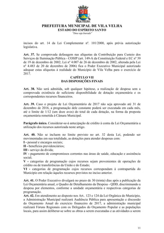 PREFEITURA MUNICIPAL DE VILA VELHA
ESTADO DO ESPÍRITO SANTO
“Deus seja louvado”
11
incisos do art. 14 da Lei Complementar nº. 101/2000, após prévia autorização
legislativa.
Art. 37. Se comprovada defasagem nas alíquotas da Contribuição para Custeio dos
Serviços de Iluminação Pública - COSIP (art. 149-A da Constituição Federal e EC nº 39
de 19 de dezembro de 2002; Lei nº 4.007 de 26 de dezembro de 2002, alterada pela Lei
nº 4.483 de 20 de dezembro de 2006) fica o Poder Executivo Municipal autorizado
adequar estas alíquotas à realidade do Município de Vila Velha para o exercício de
2017.
CAPÍTULO VII
DAS DISPOSIÇÕES FINAIS
Art. 38. Não será admitida, sob qualquer hipótese, a realização de despesa sem a
comprovada existência de suficiente disponibilidade de dotação orçamentária e os
correspondentes recursos financeiros.
Art. 39. Caso o projeto de Lei Orçamentário de 2017 não seja aprovado até 31 de
dezembro de 2016, a programação dele constante poderá ser executada em cada mês,
até o limite de 1/12 (um doze avos) do total de cada dotação, na forma da proposta
orçamentária remetida à Câmara Municipal.
Parágrafo único. Considerar-se-á antecipação de crédito à conta da Lei Orçamentária a
utilização dos recursos autorizada neste artigo.
Art. 40. Não se incluem no limite previsto no art. 32 desta Lei, podendo ser
movimentadas em sua totalidade, as dotações para atender despesas com:
I - pessoal e encargos sociais;
II - benefícios previdenciários;
III - serviço da dívida;
IV - pagamento de compromissos correntes nas áreas de saúde, educação e assistência
social;
V - categorias de programação cujos recursos sejam provenientes de operações de
crédito ou de transferências da União e do Estado;
VI - categorias de programação cujos recursos correspondam à contrapartida do
Município em relação àqueles recursos previstos no inciso anterior.
Art. 41. O Poder Executivo divulgará no prazo de 30 (trinta) dias após a publicação da
Lei Orçamentária anual, o Quadro de Detalhamento da Despesa - QDD, discriminando a
despesa por elementos, conforme a unidade orçamentária e respectivas categorias de
programação.
Art. 42. Em atendimento ao disposto nos Art.. 123 e 124 da Lei Orgânica do Município,
a Administração Municipal realizará Audiência Pública para apresentação e discussão
do Orçamento Anual do exercício financeiro de 2017, a administração municipal
realizará Fóruns Regionais com os Delegados do Orçamento Popular e as populações
locais, para assim deliberar-se sobre as obras a serem executadas e as atividades a serem
 