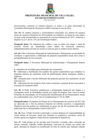 PREFEITURA MUNICIPAL DE VILA VELHA
ESTADO DO ESPÍRITO SANTO
“Deus seja louvado”
12
desenvolvidas, conforme os critérios técnicos, os temas e as ações priorizadas na
Assembleia Municipal do Orçamento (AMO) realizada no ano de 2016.
Art. 43. Os créditos especiais e extraordinários autorizados nos últimos 04 (quatro)
meses do exercício financeiro de 2016 poderão ser reabertos, no limite de seus saldos,
os quais serão incorporados ao orçamento do exercício financeiro de 2017, conforme o
disposto no § 2º, do art. 167, da Constituição Federal.
Parágrafo único. Na reabertura dos créditos a que se refere este artigo, a fonte de
recursos deverá ser identificada como saldos de exercícios anteriores,
independentemente da fonte de recurso à conta da qual os créditos foram abertos.
Art. 44. Cabe à Secretaria Municipal de Administração e Planejamento as atividades de
coordenar e supervisionar a elaboração da proposta orçamentária anual, bem como o
acompanhamento de sua execução.
Parágrafo único. A Secretaria Municipal de Administração e Planejamento disporá
sobre:
I - calendário de atividades para elaboração dos orçamentos;
II - elaboração e distribuição dos quadros das quotas orçamentárias que compõem as
propostas parciais do orçamento anual da administração direta, autarquias, fundos e
empresas;
III - instruções para a devida elaboração das propostas parciais dos orçamentos, de que
trata esta Lei;
IV - elaboração dos atos próprios, bem como os decretos e projetos de leis necessárias á
execução do orçamento anual.
Art. 45. O Poder Executivo estabelecerá a programação financeira por órgãos e o
cronograma anual de desembolso mensal por grupo de despesa, bem como as metas
bimestrais de arrecadação, até 30 (trinta) dias da publicação da Lei Orçamentária Anual,
em conformidade com o Art.8º da Lei Complementar nº 101 de 2000.
Parágrafo único: Na hipótese do Projeto de Lei Orçamentária do exercício de 2017 não
ser aprovado até o fim do primeiro trimestre do referido exercício, a programação
financeira prevista poderá ser estabelecida no prazo de até 60 (sessenta) dias após a
publicação da Lei Orçamentária Anual (LOA) 2017.
Art. 46. Fica o Poder Executivo autorizado a custear despesas de responsabilidade de
outras esferas de Governo, desde que firmados os respectivos convênios, termo de
acordo, ajuste ou congênere e haja recursos orçamentários disponíveis.
Art. 47. Todo projeto de lei enviado pelo Executivo versando sobre concessão de
anistia, remissão, subsídio, crédito presumido, concessão de isenção em caráter não
geral, alteração de alíquota ou modificação de base de cálculo que implique redução
 