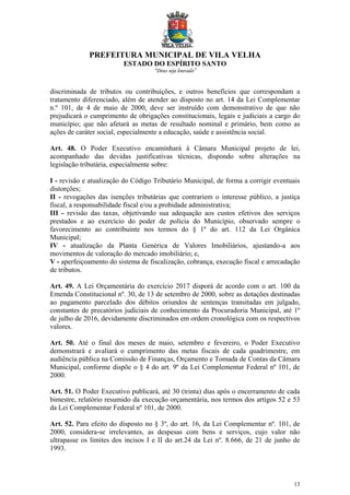 PREFEITURA MUNICIPAL DE VILA VELHA
ESTADO DO ESPÍRITO SANTO
“Deus seja louvado”
13
discriminada de tributos ou contribuições, e outros benefícios que correspondam a
tratamento diferenciado, além de atender ao disposto no art. 14 da Lei Complementar
n.º 101, de 4 de maio de 2000, deve ser instruído com demonstrativo de que não
prejudicará o cumprimento de obrigações constitucionais, legais e judiciais a cargo do
município; que não afetará as metas de resultado nominal e primário, bem como as
ações de caráter social, especialmente a educação, saúde e assistência social.
Art. 48. O Poder Executivo encaminhará à Câmara Municipal projeto de lei,
acompanhado das devidas justificativas técnicas, dispondo sobre alterações na
legislação tributária, especialmente sobre:
I - revisão e atualização do Código Tributário Municipal, de forma a corrigir eventuais
distorções;
II - revogações das isenções tributárias que contrariem o interesse público, a justiça
fiscal, a responsabilidade fiscal e/ou a probidade administrativa;
III - revisão das taxas, objetivando sua adequação aos custos efetivos dos serviços
prestados e ao exercício do poder de polícia do Município, observado sempre o
favorecimento ao contribuinte nos termos do § 1º do art. 112 da Lei Orgânica
Municipal;
IV - atualização da Planta Genérica de Valores Imobiliários, ajustando-a aos
movimentos de valoração do mercado imobiliário; e,
V - aperfeiçoamento do sistema de fiscalização, cobrança, execução fiscal e arrecadação
de tributos.
Art. 49. A Lei Orçamentária do exercício 2017 disporá de acordo com o art. 100 da
Emenda Constitucional nº. 30, de 13 de setembro de 2000, sobre as dotações destinadas
ao pagamento parcelado dos débitos oriundos de sentenças transitadas em julgado,
constantes de precatórios judiciais de conhecimento da Procuradoria Municipal, até 1º
de julho de 2016, devidamente discriminados em ordem cronológica com os respectivos
valores.
Art. 50. Até o final dos meses de maio, setembro e fevereiro, o Poder Executivo
demonstrará e avaliará o cumprimento das metas fiscais de cada quadrimestre, em
audiência pública na Comissão de Finanças, Orçamento e Tomada de Contas da Câmara
Municipal, conforme dispõe o § 4 do art. 9º da Lei Complementar Federal nº 101, de
2000.
Art. 51. O Poder Executivo publicará, até 30 (trinta) dias após o encerramento de cada
bimestre, relatório resumido da execução orçamentária, nos termos dos artigos 52 e 53
da Lei Complementar Federal nº 101, de 2000.
Art. 52. Para efeito do disposto no § 3º, do art. 16, da Lei Complementar nº. 101, de
2000, considera-se irrelevantes, as despesas com bens e serviços, cujo valor não
ultrapasse os limites dos incisos I e II do art.24 da Lei nº. 8.666, de 21 de junho de
1993.
 