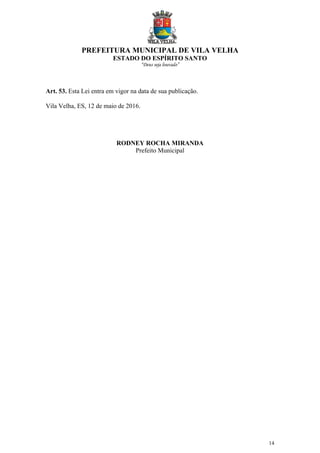 PREFEITURA MUNICIPAL DE VILA VELHA
ESTADO DO ESPÍRITO SANTO
“Deus seja louvado”
14
Art. 53. Esta Lei entra em vigor na data de sua publicação.
Vila Velha, ES, 12 de maio de 2016.
RODNEY ROCHA MIRANDA
Prefeito Municipal
 