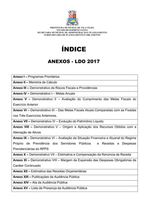 ÍNDICE
ANEXOS - LDO 2017
Anexo I – Programas Prioritários
Anexo II – Memória de Cálculo
Anexo III – Demonstrativo de Riscos Fiscais e Providências
Anexo IV – Demonstrativo I – Metas Anuais
Anexo V – Demonstrativo II – Avaliação do Cumprimento das Metas Fiscais do
Exercício Anterior
Anexo VI – Demonstrativo III – Das Metas Fiscais Atuais Comparadas com as Fixadas
nos Três Exercícios Anteriores.
Anexo VII – Demonstrativo IV – Evolução do Patrimônio Líquido
Anexo VIII – Demonstrativo V – Origem e Aplicação dos Recursos Obtidos com a
Alienação de Ativos
Anexo IX – Demonstrativo VI – Avaliação da Situação Financeira e Atuarial do Regime
Próprio de Previdência dos Servidores Públicos e Receitas e Despesas
Previdenciárias do RPPS
Anexo X – Demonstrativo VII – Estimativa e Compensação da Renúncia de Receita
Anexo XI – Demonstrativo VIII – Margem de Expansão das Despesas Obrigatórias de
Caráter Continuado
Anexo XII – Estimativa das Receitas Orçamentárias
Anexo XIII – Publicações da Audiência Pública
Anexo XIV – Ata da Audiência Pública
Anexo XV – Lista de Presença da Audiência Pública
PREFEITURA MUNICIPAL DE VILA VELHA
ESTADO DO ESPÍRITO SANTO
SECRETARIA MUNICIPAL DE ADMINISTRAÇÃO E PLANEJAMENTO
SUBSECRETARIA DE PLANEJAMENTO E ORÇAMENTO
 