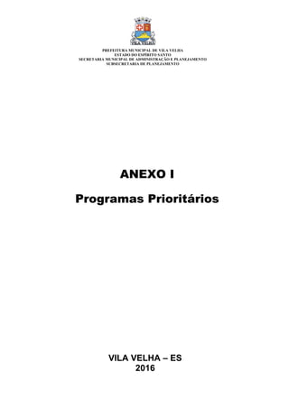 VILA VELHA – ES
2016
ANEXO I
Programas Prioritários
PREFEITURA MUNICIPAL DE VILA VELHA
ESTADO DO ESPÍRITO SANTO
SECRETARIA MUNICIPAL DE ADMINISTRAÇÃO E PLANEJAMENTO
SUBSECRETARIA DE PLANEJAMENTO
 