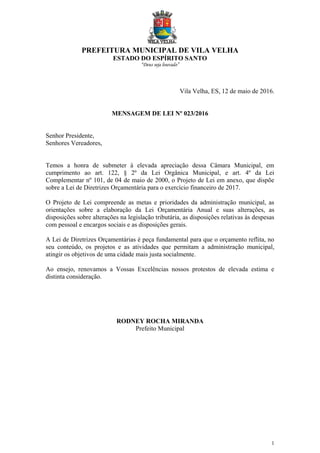 PREFEITURA MUNICIPAL DE VILA VELHA
ESTADO DO ESPÍRITO SANTO
“Deus seja louvado”
1
Vila Velha, ES, 12 de maio de 2016.
MENSAGEM DE LEI Nº 023/2016
Senhor Presidente,
Senhores Vereadores,
Temos a honra de submeter à elevada apreciação dessa Câmara Municipal, em
cumprimento ao art. 122, § 2º da Lei Orgânica Municipal, e art. 4º da Lei
Complementar nº 101, de 04 de maio de 2000, o Projeto de Lei em anexo, que dispõe
sobre a Lei de Diretrizes Orçamentária para o exercício financeiro de 2017.
O Projeto de Lei compreende as metas e prioridades da administração municipal, as
orientações sobre a elaboração da Lei Orçamentária Anual e suas alterações, as
disposições sobre alterações na legislação tributária, as disposições relativas às despesas
com pessoal e encargos sociais e as disposições gerais.
A Lei de Diretrizes Orçamentárias é peça fundamental para que o orçamento reflita, no
seu conteúdo, os projetos e as atividades que permitam a administração municipal,
atingir os objetivos de uma cidade mais justa socialmente.
Ao ensejo, renovamos a Vossas Excelências nossos protestos de elevada estima e
distinta consideração.
RODNEY ROCHA MIRANDA
Prefeito Municipal
 