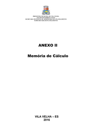 VILA VELHA – ES
2016
ANEXO II
Memória de Cálculo
PREFEITURA MUNICIPAL DE VILA VELHA
ESTADO DO ESPÍRITO SANTO
SECRETARIA MUNICIPAL DE ADMINISTRAÇÃO E PLANEJAMENTO
SUBSECRETARIA DE PLANEJAMENTO
 