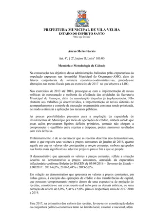 PREFEITURA MUNICIPAL DE VILA VELHA
ESTADO DO ESPÍRITO SANTO
“Deus seja louvado”
Anexo Metas Fiscais
Art. 4º, § 2º, Inciso II, Lei nº 101/00
Memória e Metodologia de Cálculo
Na consecução dos objetivos dessa administração, balizados pelas expectativas da
população expressas nas Assemblei Municipal do Orçamento-AMO, além de
fatores conjunturais de natureza econômico-administrativas, procedeu-se
alterações nas metas fiscais para os exercícios de 2017 no que observa a LDO.
Nos exercícios de 2013 até 2016, prossegue-se com a implementação de novas
políticas de estruturação e melhoria da eficiência das atividades da Secretaria
Municipal de Finanças, além da manutenção daquelas já implementadas. Não
obstante aos trabalhos já desenvolvidos, a implementação de novos sistemas de
acompanhamento e controle da execução orçamentária continua sendo priorizada,
de modo a otimizar a aplicação dos recursos públicos.
As poucas possibilidades presentes para a ampliação da capacidade de
investimentos do Município por meio de operações de crédito, embora sabido que
essas ações provocaram ligeiros déficits primários, contudo não chegam a
comprometer o equilíbrio entre receitas e despesas, podem promover resultados
com viés de baixa.
Preliminarmente, é de se esclarecer que as receitas descritas nos demonstrativos,
tanto o que registra seus valores a preços constantes de janeiro de 2016, quanto
aquele em que os valores são consignados a preços correntes, embora agrupados
nas fontes mais significativas, não traz prejuízo para o fim a que se propõe.
O demonstrativo que apresenta os valores a preços correntes, reflete a situação
descrita no demonstrativo a preços constantes, acrescido da expectativa
inflacionária conforme Boletin do BACEN de 05/04/2016 – Governo do Estado –
LDO2017: 2017-6,0%, 2018-5,41% e 2019-5,0%.
Em relação ao demonstrativo que apresenta os valores a preços constantes, em
linhas gerais, à exceção das operações de crédito e das transferências de capital,
que possuem comportamento próprio dentro de uma expectativa de projeção de
receitas, considera-se um crescimento real nulo para as demais rubricas, ou uma
correção da ordem de 6,0%, 5,41% e 5,0%, para os respectivos anos de 2017,2018
e 2019.
Para 2017, na estimativa dos valores das receitas, levou-se em consideração dados
da conjuntura político-econômica tanto no âmbito local, estadual e nacional, além
 