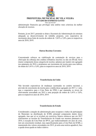 PREFEITURA MUNICIPAL DE VILA VELHA
ESTADO DO ESPÍRITO SANTO
“Deus seja louvado”
administração financeira que privilegie uma análise mais criteriosa da melhor
alocação de recursos.
Portanto, já em 2017, pretende-se dotar a Secretaria de Administração de estrutura
adequada ao desenvolvimento do trabalho proposto, com expectativa de
incremento dessa fonte de receita da ordem de 5,41% e 5,0%, para os respectivos
anos de 2018, 2019.
Outras Receitas Correntes
Concentrando esforços na viabilização da contratação de serviços para a
efetivação da cobrança dos créditos tributários inscritos ou não em Dívida Ativa
(maior componente dessa categoria de receita), optamos por manter este agregado
nos patamares de 2016 e projetamos um incremento de receita para essa rubrica,
da ordem de 5,41% e 5,0%, para os respectivos anos de 2018, 2019.
Transferências da União
Não havendo expectativas de mudanças acentuadas no cenário nacional, a
previsão de crescimento da receita para a média desse agregado em 2017, é nula,
mas a expectativa para a Cota Parte do FPM é que mantenha os níveis do
efetivamente arrecadado em 2015 e uma projeção da ordem de 5,41% e 5,0%,
para os respectivos anos de 2018, 2019.
Transferências do Estado
Considerando a atuação da administração para recuperar o índice de participação
do Município na distribuição do ICMS, principal componente dentro desse
agregado, mas que só se revelará em exercícios futuros estima-se que em 2017
realizaremos as receitas de Transferências do Estado nos mesmos patamares de
2016, à exceção da Cota Parte do IPVA, que tradicionalmente em anos de crise,
tem um crescimento residual, mas especificamente para a Cota Parte de ICMS, a
manutenção dos valores arrecadados em 2015, já seria uma notícia agradável, face
a queda nossa queda no índice relativo.
 