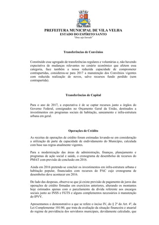 PREFEITURA MUNICIPAL DE VILA VELHA
ESTADO DO ESPÍRITO SANTO
“Deus seja louvado”
Transferências de Convênios
Constituído esse agregado de transferências regulares e voluntárias e, não havendo
expectativa de mudanças relevantes no cenário econômico que afetem essa
categoria, face também a nossa reduzida capacidade de comprometer
contrapartidas, considerou-se para 2017 a manutenção dos Convênios vigentes
com reduzida realização de novos, salvo recursos fundo perdido (sem
contrapartida).
Transferências de Capital
Para o ano de 2017, a expectativa é de se captar recursos junto a órgãos do
Governo Federal, consignados no Orçamento Geral da União, destinados a
investimentos em programas sociais de habitação, saneamento e infra-estrutura
urbana em geral.
Operações de Crédito
As receitas de operações de crédito foram estimadas levando-se em consideração
a utilização de parte da capacidade de endividamento do Município, calculada
com base nas regras atualmente vigentes.
Para a modernização das áreas de administração, finanças, planejamento e
programas de ação social e saúde, o cronograma de desembolso de recursos do
PMAT com previsão de conclusão em 2016.
Ainda em 2016 pretende-se concluir os investimentos em infra-estrutura urbana e
habitação popular, financiados com recursos do PAC cujo cronograma de
desembolso deve acontecer em 2016.
Do lado das despesas, observe-se que já existe previsão de pagamento de juros das
operações de crédito firmadas em exercícios anteriores, alterando os montantes
hoje estimados apenas com o parcelamento da dívida referente aos encargos
sociais junto ao INSS e FGTS e alguns complementos necessários à manutenção
do IPVV.
Apresentamos o demonstrativo a que se refere o inciso IV, do § 2º do Art. 4º, da
Lei Complementar 101/00, que trata da avaliação da situação financeira e atuarial
do regime de previdência dos servidores municipais, devidamente calculado, que
 