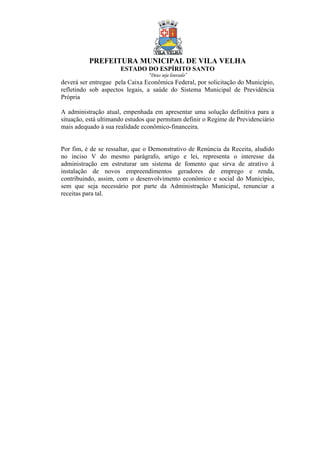 PREFEITURA MUNICIPAL DE VILA VELHA
ESTADO DO ESPÍRITO SANTO
“Deus seja louvado”
deverá ser entregue pela Caixa Econômica Federal, por solicitação do Município,
refletindo sob aspectos legais, a saúde do Sistema Municipal de Previdência
Própria
A administração atual, empenhada em apresentar uma solução definitiva para a
situação, está ultimando estudos que permitam definir o Regime de Previdenciário
mais adequado à sua realidade econômico-financeira.
Por fim, é de se ressaltar, que o Demonstrativo de Renúncia da Receita, aludido
no inciso V do mesmo parágrafo, artigo e lei, representa o interesse da
administração em estruturar um sistema de fomento que sirva de atrativo à
instalação de novos empreendimentos geradores de emprego e renda,
contribuindo, assim, com o desenvolvimento econômico e social do Município,
sem que seja necessário por parte da Administração Municipal, renunciar a
receitas para tal.
 