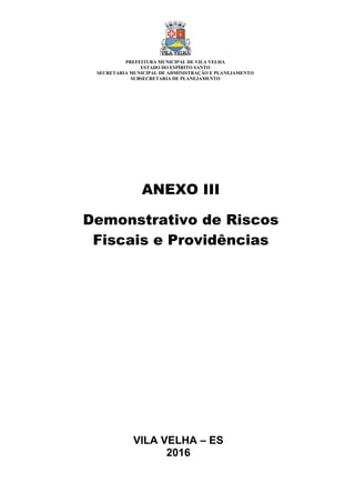 VILA VELHA – ES
2016
ANEXO III
Demonstrativo de Riscos
Fiscais e Providências
PREFEITURA MUNICIPAL DE VILA VELHA
ESTADO DO ESPÍRITO SANTO
SECRETARIA MUNICIPAL DE ADMINISTRAÇÃO E PLANEJAMENTO
SUBSECRETARIA DE PLANEJAMENTO
 