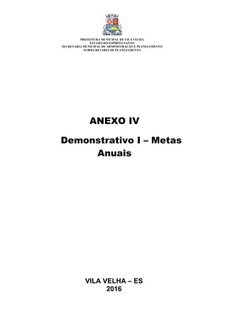 VILA VELHA – ES
2016
ANEXO IV
Demonstrativo I – Metas
Anuais
PREFEITURA MUNICIPAL DE VILA VELHA
ESTADO DO ESPÍRITO SANTO
SECRETARIA MUNICIPAL DE ADMINISTRAÇÃO E PLANEJAMENTO
SUBSECRETARIA DE PLANEJAMENTO
 