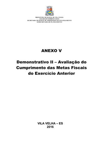 VILA VELHA – ES
2016
ANEXO V
Demonstrativo II – Avaliação do
Cumprimento das Metas Fiscais
do Exercício Anterior
PREFEITURA MUNICIPAL DE VILA VELHA
ESTADO DO ESPÍRITO SANTO
SECRETARIA MUNICIPAL DE ADMINISTRAÇÃO E PLANEJAMENTO
SUBSECRETARIA DE PLANEJAMENTO
 