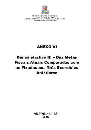 VILA VELHA – ES
2016
ANEXO VI
Demonstrativo III – Das Metas
Fiscais Atuais Comparadas com
as Fixadas nos Três Exercícios
Anteriores
PREFEITURA MUNICIPAL DE VILA VELHA
ESTADO DO ESPÍRITO SANTO
SECRETARIA MUNICIPAL DE ADMINISTRAÇÃO E PLANEJAMENTO
SUBSECRETARIA DE PLANEJAMENTO
 
