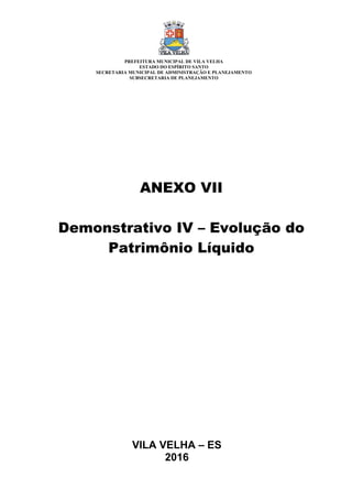 VILA VELHA – ES
2016
ANEXO VII
Demonstrativo IV – Evolução do
Patrimônio Líquido
PREFEITURA MUNICIPAL DE VILA VELHA
ESTADO DO ESPÍRITO SANTO
SECRETARIA MUNICIPAL DE ADMINISTRAÇÃO E PLANEJAMENTO
SUBSECRETARIA DE PLANEJAMENTO
 