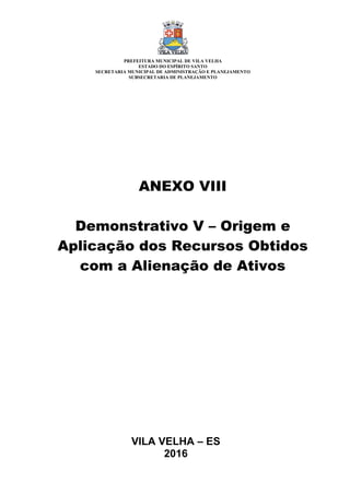 VILA VELHA – ES
2016
ANEXO VIII
Demonstrativo V – Origem e
Aplicação dos Recursos Obtidos
com a Alienação de Ativos
PREFEITURA MUNICIPAL DE VILA VELHA
ESTADO DO ESPÍRITO SANTO
SECRETARIA MUNICIPAL DE ADMINISTRAÇÃO E PLANEJAMENTO
SUBSECRETARIA DE PLANEJAMENTO
 
