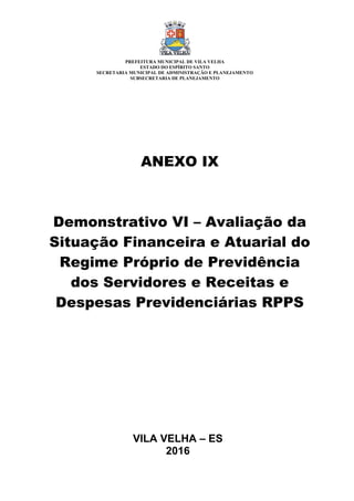 VILA VELHA – ES
2016
ANEXO IX
Demonstrativo VI – Avaliação da
Situação Financeira e Atuarial do
Regime Próprio de Previdência
dos Servidores e Receitas e
Despesas Previdenciárias RPPS
PREFEITURA MUNICIPAL DE VILA VELHA
ESTADO DO ESPÍRITO SANTO
SECRETARIA MUNICIPAL DE ADMINISTRAÇÃO E PLANEJAMENTO
SUBSECRETARIA DE PLANEJAMENTO
 