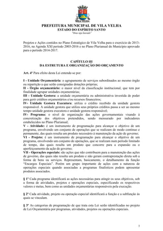 PREFEITURA MUNICIPAL DE VILA VELHA
ESTADO DO ESPÍRITO SANTO
“Deus seja louvado”
3
Projetos e Ações contidos no Plano Estratégico de Vila Velha para o exercício de 2013-
2016, na Agenda XXI período 2003-2016 e no Plano Plurianual do Município aprovado
para o período 2014-2017.
CAPÍTULO III
DA ESTRUTURA E ORGANIZAÇÃO DO ORÇAMENTO
Art. 4º Para efeito desta Lei entende-se por:
I - Unidade Orçamentária: o agrupamento de serviços subordinados ao mesmo órgão
ou repartição a que serão consignadas dotações próprias;
II - Órgão orçamentário: o maior nível da classificação institucional, que tem por
finalidade agrupar unidades orçamentárias;
III - Unidade Gestora: a unidade orçamentária ou administrativa investida de poder
para gerir créditos orçamentários e/ou recursos financeiros;
IV- Unidade Gestora Executora: utiliza o crédito recebido da unidade gestora
responsável. A unidade gestora que utiliza seus próprios créditos passa a ser ao mesmo
tempo unidade gestora executora e unidade gestora responsável;
IV- Programa: o nível de organização das ações governamentais visando à
concretização dos objetivos pretendidos, sendo mensurado por indicadores
estabelecidos no Plano Plurianual;
V - Atividade: é um instrumento de programação para alcançar o objetivo de um
programa, envolvendo um conjunto de operações que se realizam de modo contínuo e
permanente, das quais resulta um produto necessário à manutenção da ação de governo;
VI - Projeto: é um instrumento de programação para alcançar o objetivo de um
programa, envolvendo um conjunto de operações, que se realizam num período limitado
de tempo, das quais resulta um produto que concorre para a expansão ou o
aperfeiçoamento da ação de governo;
VII - Operações especiais: são ações que não contribuem para a manutenção das ações
de governo, das quais não resulta um produto e não geram contraprestação direta sob a
forma de bens ou serviços. Representam, basicamente, o detalhamento da função
“Encargos Especiais”. Porém um grupo importante de ações com a natureza de
operações especiais quando associadas a programas finalísticos podem apresentar
produtos associados.
§ 1º Cada programa identificará as ações necessárias para atingir os seus objetivos, sob
a forma de atividades, projetos e operações especiais, especificando os respectivos
valores e metas, bem como as unidades orçamentárias responsáveis pela execução.
§ 2º Cada atividade, projeto ou operação especial identificará a função e a subfunção às
quais se vinculam.
§ 3º As categorias de programação de que trata esta Lei serão identificadas no projeto
de Lei Orçamentária por programas, atividades, projetos ou operações especiais.
 