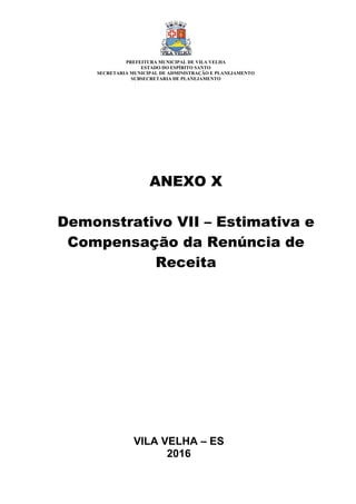 VILA VELHA – ES
2016
ANEXO X
Demonstrativo VII – Estimativa e
Compensação da Renúncia de
Receita
PREFEITURA MUNICIPAL DE VILA VELHA
ESTADO DO ESPÍRITO SANTO
SECRETARIA MUNICIPAL DE ADMINISTRAÇÃO E PLANEJAMENTO
SUBSECRETARIA DE PLANEJAMENTO
 