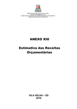 VILA VELHA – ES
2016
ANEXO XIII
Estimativa das Receitas
Orçamentárias
PREFEITURA MUNICIPAL DE VILA VELHA
ESTADO DO ESPÍRITO SANTO
SECRETARIA MUNICIPAL DE ADMINISTRAÇÃO E PLANEJAMENTO
SUBSECRETARIA DE PLANEJAMENTO
 