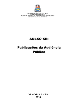 VILA VELHA – ES
2016
ANEXO XIII
Publicações da Audiência
Pública
PREFEITURA MUNICIPAL DE VILA VELHA
ESTADO DO ESPÍRITO SANTO
SECRETARIA MUNICIPAL DE ADMINISTRAÇÃO E PLANEJAMENTO
SUBSECRETARIA DE PLANEJAMENTO
 