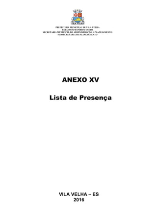 VILA VELHA – ES
2016
ANEXO XV
Lista de Presença
PREFEITURA MUNICIPAL DE VILA VELHA
ESTADO DO ESPÍRITO SANTO
SECRETARIA MUNICIPAL DE ADMINISTRAÇÃO E PLANEJAMENTO
SUBSECRETARIA DE PLANEJAMENTO
 