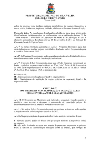 PREFEITURA MUNICIPAL DE VILA VELHA
ESTADO DO ESPÍRITO SANTO
“Deus seja louvado”
5
esfera de governo, como também mediante transferências de recursos financeiros, a
outras esferas de Governo, órgãos ou entidades, ainda que na forma de descentralização.
Parágrafo único. As modalidades de aplicações referidas no caput deste artigo serão
identificadas na Lei Orçamentária em conformidade com a codificação do item 7.5 da
Tabela Auxiliar – Modalidade de Aplicação do Anexo B da Resolução nº 247 e
alterações constantes na Resolução 282 de 18 de novembro de 2014 do Tribunal de
Contas do Estado do Espírito Santo.
Art. 7º As metas prioritárias constantes do Anexo - Programas Prioritários desta Lei
serão indicados em nível de projetos e atividades, detalhados na Lei Orçamentária para
o exercício financeiro de 2017.
Art. 8º As Unidades Orçamentárias serão agrupadas em órgãos e/ou Unidades Gestoras,
entendidos como maior nível de classificação institucional.
Art. 9º O projeto de Lei Orçamentária Anual que o Poder Executivo encaminhará ao
Poder Legislativo, no prazo estabelecido no art. 3º da Lei nº. 2.610, de 18 de setembro
de 1990, Lei Complementares de n.º 029/2013 e 034/2014, e art. 22, III, da Lei Federal
nº. 4.320, de 17 de março de 1964, se constituirá de:
I- Texto da lei;
II - Anexos com as consolidações dos Quadros Orçamentários;
III - Discriminação da legislação da receita, referente ao orçamento fiscal e da
seguridade social.
CAPÍTULO IV
DAS DIRETRIZES PARA ELABORAÇÃO E EXECUÇÃO DA LEI
ORÇAMENTÁRIA ANUAL E SUAS ALTERAÇÕES
Art. 10. O Orçamento do Município será elaborado e executado visando garantir o
equilíbrio entre receitas e despesas, a manutenção da capacidade própria de
investimento observando o Anexo de Metas Fiscais desta Lei.
Art. 11. No projeto de Lei Orçamentária Anual, as receitas e as despesas serão orçadas
a preços correntes, estimados para o exercício de 2017.
Art. 12. Na programação da despesa serão observadas restrições no sentido de que:
I - nenhuma despesa poderá ser fixada sem que estejam definidas as respectivas fontes
de recursos;
II - não serão destinados recursos para atender despesas com pagamento, a qualquer
título, o servidor da administração municipal direta ou indireta, por serviços de
 
