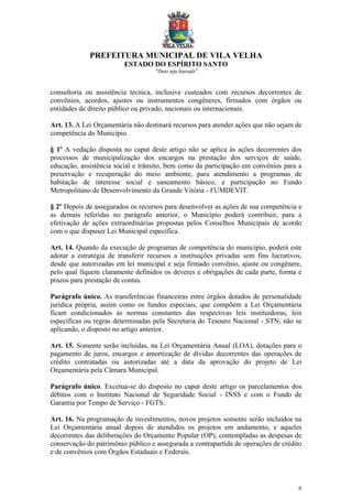 PREFEITURA MUNICIPAL DE VILA VELHA
ESTADO DO ESPÍRITO SANTO
“Deus seja louvado”
6
consultoria ou assistência técnica, inclusive custeados com recursos decorrentes de
convênios, acordos, ajustes ou instrumentos congêneres, firmados com órgãos ou
entidades de direito público ou privado, nacionais ou internacionais.
Art. 13. A Lei Orçamentária não destinará recursos para atender ações que não sejam de
competência do Município.
§ 1º A vedação disposta no caput deste artigo não se aplica às ações decorrentes dos
processos de municipalização dos encargos na prestação dos serviços de saúde,
educação, assistência social e trânsito, bem como da participação em convênios para a
preservação e recuperação do meio ambiente, para atendimento a programas de
habitação de interesse social e saneamento básico, e participação no Fundo
Metropolitano de Desenvolvimento da Grande Vitória - FUMDEVIT.
§ 2º Depois de assegurados os recursos para desenvolver as ações de sua competência e
as demais referidas no parágrafo anterior, o Município poderá contribuir, para a
efetivação de ações extraordinárias propostas pelos Conselhos Municipais de acordo
com o que dispuser Lei Municipal específica.
Art. 14. Quando da execução de programas de competência do município, poderá este
adotar a estratégia de transferir recursos a instituições privadas sem fins lucrativos,
desde que autorizadas em lei municipal e seja firmado convênio, ajuste ou congênere,
pelo qual fiquem claramente definidos os deveres e obrigações de cada parte, forma e
prazos para prestação de contas.
Parágrafo único. As transferências financeiras entre órgãos dotados de personalidade
jurídica própria, assim como os fundos especiais, que compõem a Lei Orçamentária
ficam condicionados às normas constantes das respectivas leis instituidoras, leis
específicas ou regras determinadas pela Secretaria do Tesouro Nacional - STN, não se
aplicando, o disposto no artigo anterior.
Art. 15. Somente serão incluídas, na Lei Orçamentária Anual (LOA), dotações para o
pagamento de juros, encargos e amortização de dívidas decorrentes das operações de
crédito contratadas ou autorizadas até a data da aprovação do projeto de Lei
Orçamentária pela Câmara Municipal.
Parágrafo único. Excetua-se do disposto no caput deste artigo os parcelamentos dos
débitos com o Instituto Nacional de Seguridade Social - INSS e com o Fundo de
Garantia por Tempo de Serviço - FGTS.
Art. 16. Na programação de investimentos, novos projetos somente serão incluídos na
Lei Orçamentária anual depois de atendidos os projetos em andamento, e aqueles
decorrentes das deliberações do Orçamento Popular (OP), contempladas as despesas de
conservação do patrimônio público e assegurada a contrapartida de operações de crédito
e de convênios com Órgãos Estaduais e Federais.
 