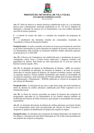 PREFEITURA MUNICIPAL DE VILA VELHA
ESTADO DO ESPÍRITO SANTO
“Deus seja louvado”
7
Art. 17. Além de observar as demais diretrizes estabelecidas nesta Lei, e os princípios
básicos para o planejamento municipal estabelecido no art. 141 da Lei Orgânica do
Município, a alocação de recursos na Lei Orçamentária e em seus créditos adicionais
será feita de forma a propiciar:
I - o controle do custeio das ações e a avaliação dos resultados dos programas de
governo.
II - o atendimento das demandas oriundas das comunidades, levantadas nas
Assembleias e Fóruns do Orçamento Popular.
Parágrafo único. As ações custeadas com fontes de recursos provenientes de convênios
ou de outros instrumentos ou outras operações de captação de recursos, não previstas na
Lei Orçamentária serão incluídas no orçamento mediante créditos adicionais especiais,
na forma da Lei nº. 4.320/1964.
Art. 18. A Reserva de Contingência será estabelecida para o atendimento de passivos
contingentes, outros riscos e eventos fiscais imprevistos e despesas eventuais com
pagamentos de salários. Será fixada em valor equivalente até 1% (um por cento) da
Receita Corrente Líquida - RCL.
Art. 19. As alterações do Quadro de Detalhamento de Despesa - QDD, nos mesmos
níveis de modalidade de aplicação, de elemento de despesa e de fonte de recursos,
observados os mesmos grupos de despesas, de categoria econômica, projeto, atividade,
ou operação especial e mesma unidade orçamentária, para atender as necessidades da
execução do orçamento, serão realizadas por Portaria editada pela Secretaria Municipal
de Administração e Planejamento - SEMAD, publicada no veículo de divulgação dos
atos oficiais do Município.
Parágrafo único. As alterações de que trata o caput deste artigo não serão incluídas no
limite de abertura de créditos adicionais estabelecido pelo Poder Legislativo na Lei
Orçamentária anual.
Art. 20. As fontes de recursos associadas aos grupos de despesas das categorias de
programação, aprovadas na Lei Orçamentária ou em créditos especiais poderão ser
modificadas por Decreto do Poder Executivo, para atender as necessidades da execução
orçamentária.
Art. 21. As alterações decorrentes de abertura de créditos adicionais, nos limites fixados
na Lei Orçamentária anual serão providenciadas por Decreto do Poder Executivo e
integrarão os quadros de detalhamento de despesa dos respectivos órgãos.
Parágrafo único. As alterações dos orçamentos da Câmara Municipal e do Instituto de
Previdência e Assistência dos Servidores Municipais de Vila Velha serão precedidas por
atos próprios dos respectivos dirigentes.
 