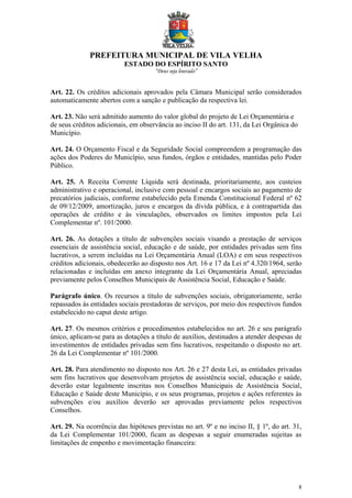 PREFEITURA MUNICIPAL DE VILA VELHA
ESTADO DO ESPÍRITO SANTO
“Deus seja louvado”
8
Art. 22. Os créditos adicionais aprovados pela Câmara Municipal serão considerados
automaticamente abertos com a sanção e publicação da respectiva lei.
Art. 23. Não será admitido aumento do valor global do projeto de Lei Orçamentária e
de seus créditos adicionais, em observância ao inciso II do art. 131, da Lei Orgânica do
Município.
Art. 24. O Orçamento Fiscal e da Seguridade Social compreendem a programação das
ações dos Poderes do Município, seus fundos, órgãos e entidades, mantidas pelo Poder
Público.
Art. 25. A Receita Corrente Líquida será destinada, prioritariamente, aos custeios
administrativo e operacional, inclusive com pessoal e encargos sociais ao pagamento de
precatórios judiciais, conforme estabelecido pela Emenda Constitucional Federal nº 62
de 09/12/2009, amortização, juros e encargos da dívida pública, e à contrapartida das
operações de crédito e às vinculações, observados os limites impostos pela Lei
Complementar nº. 101/2000.
Art. 26. As dotações a título de subvenções sociais visando a prestação de serviços
essenciais de assistência social, educação e de saúde, por entidades privadas sem fins
lucrativos, a serem incluídas na Lei Orçamentária Anual (LOA) e em seus respectivos
créditos adicionais, obedecerão ao disposto nos Art. 16 e 17 da Lei nº 4.320/1964, serão
relacionadas e incluídas em anexo integrante da Lei Orçamentária Anual, apreciadas
previamente pelos Conselhos Municipais de Assistência Social, Educação e Saúde.
Parágrafo único. Os recursos a título de subvenções sociais, obrigatoriamente, serão
repassados às entidades sociais prestadoras de serviços, por meio dos respectivos fundos
estabelecido no caput deste artigo.
Art. 27. Os mesmos critérios e procedimentos estabelecidos no art. 26 e seu parágrafo
único, aplicam-se para as dotações a título de auxílios, destinados a atender despesas de
investimentos de entidades privadas sem fins lucrativos, respeitando o disposto no art.
26 da Lei Complementar nº 101/2000.
Art. 28. Para atendimento no disposto nos Art. 26 e 27 desta Lei, as entidades privadas
sem fins lucrativos que desenvolvam projetos de assistência social, educação e saúde,
deverão estar legalmente inscritas nos Conselhos Municipais de Assistência Social,
Educação e Saúde deste Município, e os seus programas, projetos e ações referentes às
subvenções e/ou auxílios deverão ser aprovadas previamente pelos respectivos
Conselhos.
Art. 29. Na ocorrência das hipóteses previstas no art. 9º e no inciso II, § 1º, do art. 31,
da Lei Complementar 101/2000, ficam as despesas a seguir enumeradas sujeitas as
limitações de empenho e movimentação financeira:
 