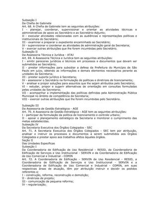 Subseção I
Da Chefia de Gabinete
Art. 68. A Chefia de Gabinete tem as seguintes atribuições:
I - planejar, coordenar, supervisionar e orientar as atividades técnicas e
administrativas de apoio ao Secretário e ao Secretário-Adjunto;
II - executar atividades relacionadas com as audiências e representações políticas e
institucionais do Secretário;
III - examinar e preparar o expediente encaminhado ao Secretário;
IV - supervisionar e coordenar as atividades de administração geral da Secretaria;
V - exercer outras atribuições que lhe forem incumbidas pelo Secretário.
Subseção II
Da Assessoria Técnica e Jurídica - ATAJ
Art. 69. A Assessoria Técnica e Jurídica tem as seguintes atribuições:
I - emitir pareceres jurídicos e técnicos em processos e documentos que devam ser
submetidos ao Secretário;
II - prestar informações para subsidiar a defesa da Prefeitura do Município de São
Paulo em juízo, obtendo as informações e demais elementos necessários perante as
unidades da Secretaria;
III - prestar suporte jurídico à Secretaria;
IV - assessorar o Secretário na formulação de políticas e diretrizes de licenciamento;
V - analisar e propor soluções para assuntos que lhe sejam atribuídos pelo Secretário;
VI - estudar, propor e sugerir alternativas de orientação em consultas formuladas
pelas unidades da Secretaria;
VII - acompanhar a implementação das políticas definidas pela Administração Pública
Municipal no âmbito de competência da Secretaria;
VIII - exercer outras atribuições que lhe forem incumbidas pelo Secretário.
Subseção III
Da Assessoria de Gestão Estratégica - AGE
Art. 70. A Assessoria de Gestão Estratégica - AGE tem as seguintes atribuições:
I - participar da formulação da política de licenciamento e controle urbano;
II - apoiar o planejamento estratégico da Secretaria e monitorar o cumprimento das
metas estabelecidas.
Subseção IV
Da Secretaria Executiva dos Órgãos Colegiados - SEC
Art. 71. A Secretaria Executiva dos Órgãos Colegiados - SEC tem por atribuição,
analisar e instruir os processos e documentos a serem submetidos aos Órgãos
Colegiados e prestar apoio aos trabalhos afetos àqueles órgãos.
Seção II
Das Unidades Específicas
Subseção I
Da Coordenadoria de Edificação de Uso Residencial - RESID, da Coordenadoria de
Edificação de Serviços e Uso Institucional - SERVIN e da Coordenadoria de Edificação
de Uso Comercial e Industrial - COMIN
Art. 72. A Coordenadoria de Edificação - SERVIN de Uso Residencial - RESID, a
Coordenadoria de Edificação de Serviços e Uso Institucional - SERVIN e a
Coordenadoria de Edificação de Uso Comercial e Industrial - COMIN, em suas
respectivas áreas de atuação, têm por atribuição instruir e decidir os pedidos
referentes a:
I - construção, reforma, reconstrução e demolição;
II - diretrizes de projeto;
III - comunicação de pequena reforma;
IV - regularização;
 