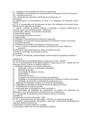 V - instalação e funcionamento de sistema de segurança;
VI - instalação e funcionamento de equipamentos de transporte vertical e horizontal;
VII - movimento de terra;
VIII - certificado de conclusão e certificado de mudança de uso.
Subseção II
Da Coordenadoria de Parcelamento do Solo e de Habitação de Interesse Social -
PARHIS
Art. 73. A Coordenadoria de Parcelamento do Solo e de Habitação de Interesse Social -
PARHIS tem as seguintes atribuições:
I - instruir e decidir os pedidos relativos à habitação e conjunto habitacional de
interesse social e de mercado popular, referentes a:
a) construção, reforma, reconstrução e demolição;
b) diretrizes de projeto;
c) comunicação de pequena reforma;
d) regularização;
e) instalação e funcionamento de sistema de segurança;
f) instalação e funcionamento de equipamentos de transporte vertical e horizontal;
g) movimento de terra;
h) certificado de conclusão e certificado de mudança de uso;
II - instruir e decidir os pedidos referentes a parcelamento do solo relativos a:
a) diretrizes;
b) loteamento, desmembramento de gleba e desdobro de lote;
c) termo de verificação de execução de obras;
d) certidões;
III - propor a oficialização, desoficialização e denominação de logradouros públicos.
Subseção III
Da Coordenadoria de Atividade Especial e Segurança de Uso - SEGUR
Art. 74. A Coordenadoria de Atividade Especial e Segurança de Uso - SEGUR tem por
atribuição instruir e decidir os pedidos relativos a:
I - atividades incômodas e uso especial referentes a:
a) construção, reforma, reconstrução e demolição;
b) diretrizes de projeto;
c) comunicação de pequena reforma;
d) regularização;
e) movimento de terra;
f) instalação e funcionamento de sistema de segurança;
g) instalação e funcionamento de equipamento de transporte vertical e horizontal;
h) certificado de conclusão e certificado de mudança de uso;
II - adaptação de edificação existente às normas de acessibilidade;
III - adaptação de edificação existente às normas de segurança de uso;
IV - funcionamento de local de reunião;
V - autorização para a realização de evento temporário;
VI - manutenção de instalação de equipamento do sistema de segurança das
edificações e dos reservatórios de materiais químicos e inflamáveis;
VII - manutenção de equipamento de transporte vertical e horizontal.
Subseção IV
Da Supervisão Geral de Informação - INFO
Art. 75. A Supervisão Geral de Informação - INFO tem as seguintes atribuições:
I - implantar, operacionalizar, informatizar e promover a permanente atualização dos
seguintes cadastros técnicos de:
a) edificações e terrenos públicos e privados;
b) atos legais e dados técnicos dos logradouros públicos;
 