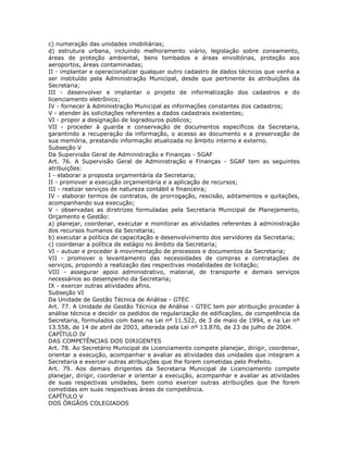 c) numeração das unidades imobiliárias;
d) estrutura urbana, incluindo melhoramento viário, legislação sobre zoneamento,
áreas de proteção ambiental, bens tombados e áreas envoltórias, proteção aos
aeroportos, áreas contaminadas;
II - implantar e operacionalizar qualquer outro cadastro de dados técnicos que venha a
ser instituído pela Administração Municipal, desde que pertinente às atribuições da
Secretaria;
III - desenvolver e implantar o projeto de informatização dos cadastros e do
licenciamento eletrônico;
IV - fornecer à Administração Municipal as informações constantes dos cadastros;
V - atender às solicitações referentes a dados cadastrais existentes;
VI - propor a designação de logradouros públicos;
VII - proceder à guarda e conservação de documentos específicos da Secretaria,
garantindo a recuperação da informação, o acesso ao documento e a preservação de
sua memória, prestando informação atualizada no âmbito interno e externo.
Subseção V
Da Supervisão Geral de Administração e Finanças - SGAF
Art. 76. A Supervisão Geral de Administração e Finanças - SGAF tem as seguintes
atribuições:
I - elaborar a proposta orçamentária da Secretaria;
II - promover a execução orçamentária e a aplicação de recursos;
III - realizar serviços de natureza contábil e financeira;
IV - elaborar termos de contratos, de prorrogação, rescisão, aditamentos e quitações,
acompanhando sua execução;
V - observadas as diretrizes formuladas pela Secretaria Municipal de Planejamento,
Orçamento e Gestão:
a) planejar, coordenar, executar e monitorar as atividades referentes à administração
dos recursos humanos da Secretaria;
b) executar a política de capacitação e desenvolvimento dos servidores da Secretaria;
c) coordenar a política de estágio no âmbito da Secretaria;
VI - autuar e proceder à movimentação de processos e documentos da Secretaria;
VII - promover o levantamento das necessidades de compras e contratações de
serviços, propondo a realização das respectivas modalidades de licitação;
VIII - assegurar apoio administrativo, material, de transporte e demais serviços
necessários ao desempenho da Secretaria;
IX - exercer outras atividades afins.
Subseção VI
Da Unidade de Gestão Técnica de Análise - GTEC
Art. 77. A Unidade de Gestão Técnica de Análise - GTEC tem por atribuição proceder à
análise técnica e decidir os pedidos de regularização de edificações, de competência da
Secretaria, formulados com base na Lei nº 11.522, de 3 de maio de 1994, e na Lei nº
13.558, de 14 de abril de 2003, alterada pela Lei nº 13.876, de 23 de julho de 2004.
CAPÍTULO IV
DAS COMPETÊNCIAS DOS DIRIGENTES
Art. 78. Ao Secretário Municipal de Licenciamento compete planejar, dirigir, coordenar,
orientar a execução, acompanhar e avaliar as atividades das unidades que integram a
Secretaria e exercer outras atribuições que lhe forem cometidas pelo Prefeito.
Art. 79. Aos demais dirigentes da Secretaria Municipal de Licenciamento compete
planejar, dirigir, coordenar e orientar a execução, acompanhar e avaliar as atividades
de suas respectivas unidades, bem como exercer outras atribuições que lhe forem
cometidas em suas respectivas áreas de competência.
CAPÍTULO V
DOS ÓRGÃOS COLEGIADOS
 