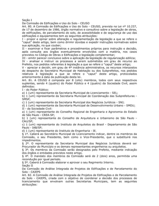 Seção I
Da Comissão de Edificações e Uso do Solo - CEUSO
Art. 80. A Comissão de Edificações e Uso do Solo - CEUSO, prevista na Lei nº 10.237,
de 17 de dezembro de 1986, órgão normativo e consultivo sobre a legislação de obras,
de edificações, de parcelamento do solo, de acessibilidade e de segurança de uso das
edificações e equipamentos tem as seguintes atribuições:
I - propor e opinar sobre alteração e regulamentação da legislação a que se refere o
“caput” deste artigo, bem como dirimir dúvidas e expedir instruções normativas sobre
sua aplicação, no que couber;
II - examinar e fixar parâmetros e procedimentos próprios para instrução e decisão,
após consulta aos órgãos eventualmente envolvidos com a matéria, nos casos
previstos no Código de Obras e Edificações e legislação complementar;
III - emitir parecer conclusivo sobre a aplicação da legislação de regularização edilícia;
IV - analisar e instruir os processos a serem submetidos em grau de recurso ao
Prefeito, nos pedidos referentes à legislação a que se refere o “caput” deste artigo;
V - apreciar e decidir, em grau de 4ª instância administrativa, os recursos interpostos
do despacho do Secretário Municipal de Habitação ou dos Subprefeitos, nos pedidos
relativos à legislação a que se refere o “caput” deste artigo, protocolados
anteriormente à data da publicação desta lei.
Art. 81. A CEUSO é composta por 8 (oito) membros, todos com seus respectivos
suplentes, sendo 4 (quatro) do Poder Público e 4 (quatro) da Sociedade Civil, assim
definidos:
I - do Poder Público:
a) 1 (um) representante da Secretaria Municipal de Licenciamento - SEL;
b) 1 (um) representante da Secretaria Municipal de Coordenação das Subprefeituras -
SMSP;
c) 1 (um) representante da Secretaria Municipal dos Negócios Jurídicos - SNJ;
d) 1 (um) representante da Secretaria Municipal de Desenvolvimento Urbano - SMDU;
II - da Sociedade Civil:
a) 1 (um) representante do Conselho Regional de Engenharia e Agronomia do Estado
de São Paulo - CREA-SP;
b) 1 (um) representante do Conselho de Arquitetura e Urbanismo de São Paulo -
CAU/SP;
c) 1 (um) representante do Instituto de Arquitetos do Brasil - Departamento de São
Paulo - IAB/SP;
d) 1 (um) representante do Instituto de Engenharia - IE.
§ 1º. Caberá ao Secretário Municipal de Licenciamento indicar, dentre os membros da
Comissão, o seu Presidente, bem como o Vice-Presidente, que o substituirá nos
impedimentos.
§ 2º. O representante da Secretaria Municipal dos Negócios Jurídicos deverá ser
Procurador do Município e os demais representantes engenheiros ou arquitetos.
§ 3º. Os membros da Comissão serão designados pelo Prefeito, mediante indicação
dos órgãos e entidades previstos neste artigo.
§ 4º. O mandato dos membros da Comissão será de 2 (dois) anos, permitida uma
recondução por igual período.
§ 5º. Caberá à Comissão elaborar e aprovar o seu Regimento Interno.
Seção II
Da Comissão de Análise Integrada de Projetos de Edificações e de Parcelamento do
Solo - CAIEPS
Art. 82. A Comissão de Análise Integrada de Projetos de Edificações e de Parcelamento
do Solo - CAIEPS, criada com o objetivo de coordenar a decisão dos processos de
licenciamento que envolvam outras Secretarias Municipais, tem as seguintes
atribuições:
 