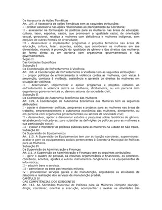 Da Assessoria de Ações Temáticas
Art. 107. A Assessoria de Ações Temáticas tem as seguintes atribuições:
I - prestar assessoria nas ações relacionadas ao planejamento da Secretaria;
II - assessorar na formulação de políticas para as mulheres nas áreas de educação,
cultura, lazer, esportes, saúde, que promovam a igualdade racial, de orientação
sexual, geracional, relativa a mulheres com deficiência e mulheres indígenas, sem
prejuízo de outras formas de diversidade;
III - desenvolver e implementar programas e projetos temáticos nas áreas de
educação, cultura, lazer, esportes, saúde, que considerem as mulheres em sua
diversidade, visando à promoção da igualdade de gênero e dos direitos das mulheres
de forma direta ou em parceria com organismos governamentais e não
governamentais.
Seção II
Das Unidades Específicas
Subseção I
Da Coordenação de Enfrentamento à Violência
Art. 108. A Coordenação de Enfrentamento à Violência tem as seguintes atribuições:
I - propor políticas de enfrentamento à violência contra as mulheres, com vistas à
prevenção, combate à violência, assistência e garantia de direitos às mulheres em
situação de violência;
II - desenvolver, implementar e apoiar programas e projetos voltados ao
enfrentamento à violência contra as mulheres, diretamente, ou em parceria com
organismos governamentais ou demais setores da sociedade civil;
Subseção II
Da Coordenação de Autonomia Econômica das Mulheres
Art. 109. A Coordenação de Autonomia Econômica das Mulheres tem as seguintes
atribuições:
I - apoiar e disseminar políticas, programas e projetos para as mulheres nas áreas de
trabalho, empreendedorismo e autonomia econômica das mulheres, diretamente, ou
em parceria com organismos governamentais ou setores da sociedade civil;
II - desenvolver, apoiar e disseminar estudos e pesquisas sobre temáticas de gênero,
estabelecendo indicadores, para subsidiar as definições de políticas para as mulheres e
sua participação social;
III - avaliar e monitorar as políticas públicas para as mulheres na Cidade de São Paulo.
Subseção III
Da Supervisão de Equipamentos
Art. 110. A Supervisão de Equipamentos tem por atribuição coordenar, supervisionar,
avaliar e gerir os equipamentos sociais pertencentes à Secretaria Municipal de Políticas
para as Mulheres.
Subseção IV
Da Supervisão de Administração e Finanças
Art.111. A Supervisão de Administração e Finanças tem as seguintes atribuições:
I - gerir o quadro de pessoal, os recursos orçamentários e financeiros, os contratos,
convênios, acordos, ajustes e outros instrumentos congêneres e os equipamentos de
informática;
II - adquirir bens e serviços;
III - administrar os bens patrimoniais móveis;
IV - providenciar serviços gerais e de manutenção, englobando as atividades de
zeladoria e realização dos serviços de manutenção predial.
CAPÍTULO IV
DAS COMPETÊNCIAS DOS DIRIGENTES
Art. 112. Ao Secretário Municipal de Políticas para as Mulheres compete planejar,
dirigir, coordenar, orientar a execução, acompanhar e avaliar as atividades das
 