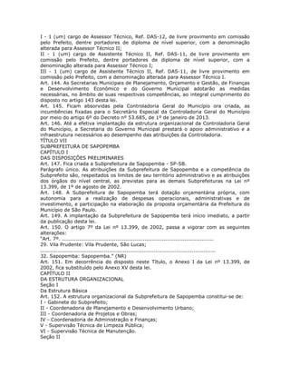 I - 1 (um) cargo de Assessor Técnico, Ref. DAS-12, de livre provimento em comissão
pelo Prefeito, dentre portadores de diploma de nível superior, com a denominação
alterada para Assessor Técnico II;
II - 1 (um) cargo de Assistente Técnico II, Ref. DAS-11, de livre provimento em
comissão pelo Prefeito, dentre portadores de diploma de nível superior, com a
denominação alterada para Assessor Técnico I;
III - 1 (um) cargo de Assistente Técnico II, Ref. DAS-11, de livre provimento em
comissão pelo Prefeito, com a denominação alterada para Assessor Técnico I.
Art. 144. As Secretarias Municipais de Planejamento, Orçamento e Gestão, de Finanças
e Desenvolvimento Econômico e do Governo Municipal adotarão as medidas
necessárias, no âmbito de suas respectivas competências, ao integral cumprimento do
disposto no artigo 143 desta lei.
Art. 145. Ficam absorvidas pela Controladoria Geral do Município ora criada, as
incumbências fixadas para o Secretário Especial da Controladoria Geral do Município
por meio do artigo 6º do Decreto nº 53.685, de 1º de janeiro de 2013.
Art. 146. Até a efetiva implantação da estrutura organizacional da Controladoria Geral
do Município, a Secretaria do Governo Municipal prestará o apoio administrativo e a
infraestrutura necessários ao desempenho das atribuições da Controladoria.
TÍTULO VII
SUBPREFEITURA DE SAPOPEMBA
CAPÍTULO I
DAS DISPOSIÇÕES PRELIMINARES
Art. 147. Fica criada a Subprefeitura de Sapopemba - SP-SB.
Parágrafo único. As atribuições da Subprefeitura de Sapopemba e a competência do
Subprefeito são, respeitados os limites de seu território administrativo e as atribuições
dos órgãos do nível central, as previstas para as demais Subprefeituras na Lei nº
13.399, de 1º de agosto de 2002.
Art. 148. A Subprefeitura de Sapopemba terá dotação orçamentária própria, com
autonomia para a realização de despesas operacionais, administrativas e de
investimento, e participação na elaboração da proposta orçamentária da Prefeitura do
Município de São Paulo.
Art. 149. A implantação da Subprefeitura de Sapopemba terá início imediato, a partir
da publicação desta lei.
Art. 150. O artigo 7º da Lei nº 13.399, de 2002, passa a vigorar com as seguintes
alterações:
“Art. 7º. ........................................................................................
29. Vila Prudente: Vila Prudente, São Lucas;
......................................................................................................
32. Sapopemba: Sapopemba.” (NR)
Art. 151. Em decorrência do disposto neste Título, o Anexo I da Lei nº 13.399, de
2002, fica substituído pelo Anexo XV desta lei.
CAPÍTULO II
DA ESTRUTURA ORGANIZACIONAL
Seção I
Da Estrutura Básica
Art. 152. A estrutura organizacional da Subprefeitura de Sapopemba constitui-se de:
I - Gabinete do Subprefeito;
II - Coordenadoria de Planejamento e Desenvolvimento Urbano;
III - Coordenadoria de Projetos e Obras;
IV - Coordenadoria de Administração e Finanças;
V - Supervisão Técnica de Limpeza Pública;
VI - Supervisão Técnica de Manutenção.
Seção II
 