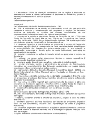 II - estabelecer canais de interação permanente com os órgãos e entidades da
Administração Direta e Indireta relacionadas às atividades da Secretaria, visando à
articulação intersetorial das políticas públicas.
Seção II
Das Unidades Específicas
Subseção I
Da Coordenadoria de Gestão do Atendimento Social - CAS
Art. 208. A Coordenadoria de Gestão do Atendimento Social tem por atribuição
coordenar e articular a implementação dos programas e projetos da Secretaria
Municipal de Habitação no conjunto das unidades regionalizadas sob sua
responsabilidade, cabendo-lhe ainda, por meio de suas unidades:
I - providenciar a emissão e gestão dos Termos de Permissão de Uso - TPU e dos
Títulos de Concessão de Direito Real de Uso - CDRU e de Concessão de Uso Especial
para Fins de Moradia - CUEM, Termo de Legitimação de Posse -TLP e pela organização
e controle das situações de adimplência dos permissionários;
II - coordenar, organizar e operacionalizar os programas e projetos da Secretaria,
garantindo, na esfera local, a representação da Pasta nas redes sociais, possibilitando
a sustentabilidade das intervenções urbano-habitacionais, e, em especial, a
coordenação, programas e demais ações de apoio habitacional, destinados ao
atendimento de demandas;
III - orientar e coordenar as ações de trabalho social nos programas e projetos da
Secretaria;
IV - elaborar, no campo social, documentos técnicos e estudos necessários à
implementação da política habitacional;
V - executar a gestão de contratos e convênios no âmbito do trabalho social;
VI - prestar orientação técnica e administrativa às unidades da Coordenadoria,
necessárias ao encaminhamento das demandas apresentadas por grupos sociais,
organizações não governamentais e órgãos públicos;
VII - representar a SEHAB no Conselho Municipal de Assistência Social - COMAS e no
Comitê Intersetorial da Política Municipal para a População em Situação de Rua -
Comitê PopRua;
VIII - responder, no âmbito regional, pela coordenação e execução do trabalho social
em programas e projetos da Secretaria, incluindo o atendimento social e a elaboração
de parecer técnico social;
IX - responder, no âmbito regional, pelo acompanhamento de projetos e obras dos
programas da Secretaria, apoiando a interface entre as ações físicas de projetos e
obras com as ações sociais com vistas a viabilizar a sua implementação;
X - exercer outras atribuições compatíveis com sua área de atuação.
Subseção II
Da Coordenadoria de Gestão de Programas, Projetos e Obras - CPO
Art. 209. A Coordenadoria de Gestão de Programas, Projetos e Obras tem as seguintes
atribuições:
I - elaborar, coordenar, orientar e articular os programas, projetos e obras no âmbito
da Secretaria;
II - orientar e coordenar as ações necessárias para estudos de programas, projetos e
obras de sua competência, inclusive para regularização de áreas e programas
mananciais;
III - coordenar, organizar e operacionalizar as ações de desenvolvimento de termos de
referência, normas e diretrizes técnicas para a elaboração de projeto relativos a sua
área de atuação;
IV - gerir e fiscalizar os contratos no âmbito de sua competência;
 