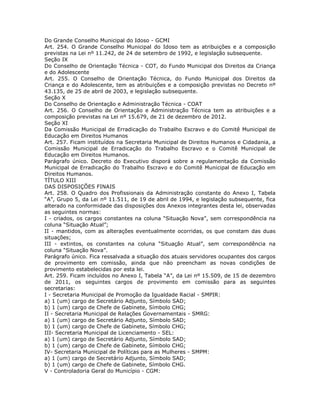 Do Grande Conselho Municipal do Idoso - GCMI
Art. 254. O Grande Conselho Municipal do Idoso tem as atribuições e a composição
previstas na Lei nº 11.242, de 24 de setembro de 1992, e legislação subsequente.
Seção IX
Do Conselho de Orientação Técnica - COT, do Fundo Municipal dos Direitos da Criança
e do Adolescente
Art. 255. O Conselho de Orientação Técnica, do Fundo Municipal dos Direitos da
Criança e do Adolescente, tem as atribuições e a composição previstas no Decreto nº
43.135, de 25 de abril de 2003, e legislação subsequente.
Seção X
Do Conselho de Orientação e Administração Técnica - COAT
Art. 256. O Conselho de Orientação e Administração Técnica tem as atribuições e a
composição previstas na Lei nº 15.679, de 21 de dezembro de 2012.
Seção XI
Da Comissão Municipal de Erradicação do Trabalho Escravo e do Comitê Municipal de
Educação em Direitos Humanos
Art. 257. Ficam instituídos na Secretaria Municipal de Direitos Humanos e Cidadania, a
Comissão Municipal de Erradicação do Trabalho Escravo e o Comitê Municipal de
Educação em Direitos Humanos.
Parágrafo único. Decreto do Executivo disporá sobre a regulamentação da Comissão
Municipal de Erradicação do Trabalho Escravo e do Comitê Municipal de Educação em
Direitos Humanos.
TÍTULO XIII
DAS DISPOSIÇÕES FINAIS
Art. 258. O Quadro dos Profissionais da Administração constante do Anexo I, Tabela
“A”, Grupo 5, da Lei nº 11.511, de 19 de abril de 1994, e legislação subsequente, fica
alterado na conformidade das disposições dos Anexos integrantes desta lei, observadas
as seguintes normas:
I - criados, os cargos constantes na coluna “Situação Nova”, sem correspondência na
coluna “Situação Atual”;
II - mantidos, com as alterações eventualmente ocorridas, os que constam das duas
situações;
III - extintos, os constantes na coluna “Situação Atual”, sem correspondência na
coluna “Situação Nova”.
Parágrafo único. Fica ressalvada a situação dos atuais servidores ocupantes dos cargos
de provimento em comissão, ainda que não preencham as novas condições de
provimento estabelecidas por esta lei.
Art. 259. Ficam incluídos no Anexo I, Tabela “A”, da Lei nº 15.509, de 15 de dezembro
de 2011, os seguintes cargos de provimento em comissão para as seguintes
secretarias:
I - Secretaria Municipal de Promoção da Igualdade Racial - SMPIR:
a) 1 (um) cargo de Secretário Adjunto, Símbolo SAD;
b) 1 (um) cargo de Chefe de Gabinete, Símbolo CHG;
II - Secretaria Municipal de Relações Governamentais - SMRG:
a) 1 (um) cargo de Secretário Adjunto, Símbolo SAD;
b) 1 (um) cargo de Chefe de Gabinete, Símbolo CHG;
III- Secretaria Municipal de Licenciamento - SEL:
a) 1 (um) cargo de Secretário Adjunto, Símbolo SAD;
b) 1 (um) cargo de Chefe de Gabinete, Símbolo CHG;
IV- Secretaria Municipal de Políticas para as Mulheres - SMPM:
a) 1 (um) cargo de Secretário Adjunto, Símbolo SAD;
b) 1 (um) cargo de Chefe de Gabinete, Símbolo CHG.
V - Controladoria Geral do Município - CGM:
 