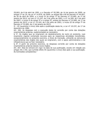 29.663, de 8 de abril de 1991, e o Decreto nº 50.380, de 14 de janeiro de 2009; os
artigos 1º ao 19, da Lei nº 14.879, de 2009; os artigos 98 e 99 do Decreto nº 44.667,
de 26 de abril de 2004, e o inciso IV do artigo 7º do Decreto nº 53.685, de 1º de
janeiro de 2013; as Leis nº 13.167, de 5 de julho de 2001, e nº 14.349, de 5 de abril
de 2007; o inciso II do artigo 3º e o artigo 5º, ambos do Decreto nº 53.685, de 1º de
janeiro de 2013; a Lei nº 13.165, de 5 de julho de 2001; o inciso III do artigo 7º do
Decreto nº 53.685, de 1º de janeiro de 2013;
II - 45 (quarenta e cinco) dias após a publicação desta lei, a Lei nº 10.237, de 17 de
dezembro de 1986.
Art. 266. As despesas com a execução desta lei correrão por conta das dotações
orçamentárias próprias, suplementadas se necessário.
§ 1º. Os órgãos que se originaram do desdobramento de outro já existente, cujo
orçamento vigente contempla recursos para as respectivas atividades transferidas,
excepcionalmente no presente exercício, a título de transição, utilizarão as estruturas
orçamentárias dos órgãos dos quais se originaram, com o apoio administrativo e de
infraestrutura que se fizer necessário.
§ 2º. A partir do próximo exercício, as despesas correrão por conta de dotações
orçamentárias próprias desses novos órgãos.
Art. 267. Esta lei entrará em vigor na data de sua publicação, exceto em relação aos
artigos 36 e 192, que surtirão efeito 45 (quarenta e cinco) dias após a sua publicação.
Às Comissões competentes.”
 