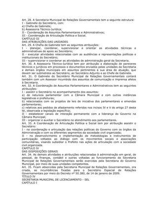 Art. 28. A Secretaria Municipal de Relações Governamentais tem a seguinte estrutura:
I - Gabinete do Secretário, com:
a) Chefia de Gabinete;
b) Assessoria Técnico-Jurídica;
II - Coordenação de Assuntos Parlamentares e Administrativos;
III - Coordenação de Articulação Política e Social.
CAPÍTULO III
DAS ATRIBUIÇÕES DAS UNIDADES
Art. 29. A Chefia de Gabinete tem as seguintes atribuições:
I - planejar, coordenar, supervisionar e orientar as atividades técnicas e
administrativas de apoio ao Secretário;
II - executar atividades relacionadas com as audiências e representações políticas e
institucionais do Secretário;
III - supervisionar e coordenar as atividades de administração geral da Secretaria.
Art. 30. A Assessoria Técnico-Jurídica tem por atribuição a elaboração de pareceres
técnicos e jurídicos em processos e documentos enviados pelas unidades da Secretaria
e demais órgãos municipais em assuntos pertinentes à sua área de atuação, que
devem ser submetidos ao Secretário, ao Secretário Adjunto e ao Chefe de Gabinete.
Art. 31. O Gabinete do Secretário Municipal de Relações Governamentais contará
também com um Assessor incumbido dos assuntos de comunicação e imprensa afetos
à Secretaria.
Art. 32. A Coordenação de Assuntos Parlamentares e Administrativos tem as seguintes
atribuições:
I - assistir o Secretário no acompanhamento dos assuntos:
a) de natureza parlamentar com a Câmara Municipal e com outras instâncias
legislativas e prefeituras;
b) relacionados com os projetos de leis de iniciativa dos parlamentares e emendas
parlamentares;
c) relativos aos pedidos de afastamento referidos nos incisos IV e V do artigo 27 desta
lei, observada a legislação específica;
II - estabelecer canais de interação permanente com a liderança do Governo na
Câmara Municipal;
III - organizar e auxiliar o Secretário no atendimento aos parlamentares.
Art. 33. A Coordenação de Articulação Política e Social tem por atribuição assistir o
Secretário:
I - na coordenação e articulação das relações políticas do Governo com os órgãos da
Administração e com os diferentes segmentos da sociedade civil organizada;
II - no desenvolvimento e implementação de metodologias e instrumentos de
participação voltados ao diálogo com os movimentos sociais e associações
comunitárias, visando subsidiar o Prefeito nas ações de articulação com a sociedade
civil organizada.
CAPÍTULO IV
DAS DISPOSIÇÕES GERAIS
Art. 34. As demais atividades e atribuições relacionadas à administração em geral, de
pessoal, de finanças, contábil e outras voltadas ao funcionamento da Secretaria
Municipal de Relações Governamentais serão exercidas pela Secretaria do Governo
Municipal, por meio de suas unidades competentes.
Art. 35. Ficam absorvidas pela Secretaria Municipal de Relações Governamentais, ora
criada, as incumbências fixadas para o Secretário Especial de Relações
Governamentais por meio do Decreto nº 50.380, de 14 de janeiro de 2009.
TÍTULO IV
SECRETARIA MUNICIPAL DE LICENCIAMENTO - SEL
CAPÍTULO I
 
