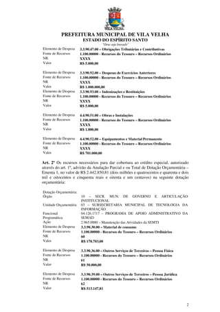 PREFEITURA MUNICIPAL DE VILA VELHA
ESTADO DO ESPÍRITO SANTO
“Deus seja louvado”
2
Elemento de Despesa 3.3.90.47.00 – Obrigações Tributárias e Contributivas
Fonte de Recursos 1.100.00000 - Recursos do Tesouro – Recursos Ordinários
NR XXXX
Valor R$ 5.000,00
Elemento de Despesa 3.3.90.92.00 – Despesas de Exercícios Anteriores
Fonte de Recursos 1.100.00000 - Recursos do Tesouro – Recursos Ordinários
NR XXXX
Valor R$ 1.000.000,00
Elemento de Despesa 3.3.90.93.00 – Indenizações e Restituições
Fonte de Recursos 1.100.00000 - Recursos do Tesouro – Recursos Ordinários
NR XXXX
Valor R$ 5.000,00
Elemento de Despesa 4.4.90.51.00 – Obras e Instalações
Fonte de Recursos 1.100.00000 - Recursos do Tesouro – Recursos Ordinários
NR XXXX
Valor R$ 1.000,00
Elemento de Despesa 4.4.90.52.00 – Equipamentos e Material Permanente
Fonte de Recursos 1.100.00000 - Recursos do Tesouro – Recursos Ordinários
NR XXXX
Valor R$ 701.000,00
Art. 2º Os recursos necessários para dar cobertura ao crédito especial, autorizado
através do art. 1º, advirão da Anulação Parcial e ou Total de Dotação Orçamentária –
Ementa 1, no valor de R$ 2.442.850,81 (dois milhões e quatrocentos e quarenta e dois
mil e oitocentos e cinquenta reais e oitenta e um centavos) na seguinte dotação
orçamentária:
Dotação Orçamentária:
Órgão 10 – SECR. MUN. DE GOVERNO E ARTICULAÇÃO
INSTITUCIONAL
Unidade Orçamentária 03 – SUBSECRETARIA MUNICIPAL DE TECNOLOGIA DA
INFORMAÇÃO
Funcional
Programática
04.126.1717 – PROGRAMA DE APOIO ADMINISTRATIVO DA
SEMAD
Ação 2.965.0000 – Manutenção das Atividades da SEMTI
Elemento de Despesa 3.3.90.30.00 – Material de consumo
Fonte de Recursos 1.100.00000 - Recursos do Tesouro – Recursos Ordinários
NR 60
Valor R$ 178.703,00
Elemento de Despesa 3.3.90.36.00 – Outros Serviços de Terceiros – Pessoa Física
Fonte de Recursos 1.100.00000 - Recursos do Tesouro – Recursos Ordinários
NR 61
Valor R$ 50.000,00
Elemento de Despesa 3.3.90.39.00 – Outros Serviços de Terceiros – Pessoa Jurídica
Fonte de Recursos 1.100.00000 - Recursos do Tesouro – Recursos Ordinários
NR 62
Valor R$ 513.147,81
 