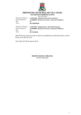 PREFEITURA MUNICIPAL DE VILA VELHA
ESTADO DO ESPÍRITO SANTO
“Deus seja louvado”
3
Elemento de Despesa 3.3.90.92.00 – Despesas de Exercícios Anteriores
Fonte de Recursos 1.100.00000 - Recursos do Tesouro – Recursos Ordinários
NR 63
Valor R$ 1.000.000,00
Elemento de Despesa 4.4.90.52.00 – Equipamentos e Material Permanente
Fonte de Recursos 1.100.00000 - Recursos do Tesouro – Recursos Ordinários
NR 64
Valor R$ 701.000,00
Art. 3º Esta Lei entra em vigor na data de sua publicação, produzindo efeitos a partir
do dia 01 de abril de 2014.
Vila Velha, ES, 08 de maio de 2014.
RODNEY ROCHA MIRANDA
Prefeito Municipal
 